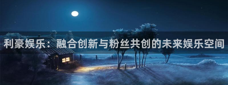 杏鑫娱乐：利豪娱乐：融合创新与粉丝共创的未来娱乐空间
