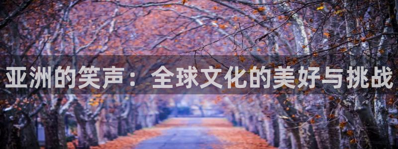 杏鑫娱乐：亚洲的笑声：全球文化的美好与挑战