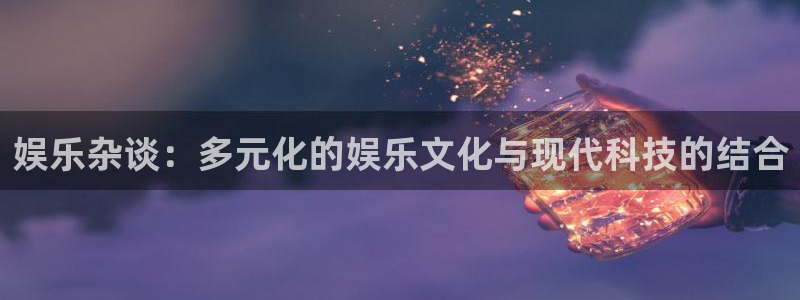 杏鑫娱乐：娱乐杂谈：多元化的娱乐文化与现代科技的结合