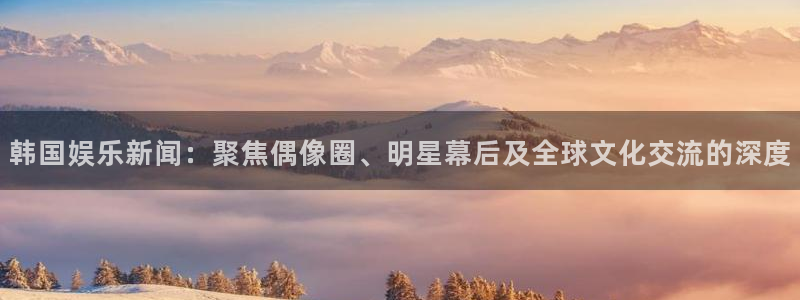 杏鑫娱乐：韩国娱乐新闻：聚焦偶像圈、明星幕后及全球文化交流的深度