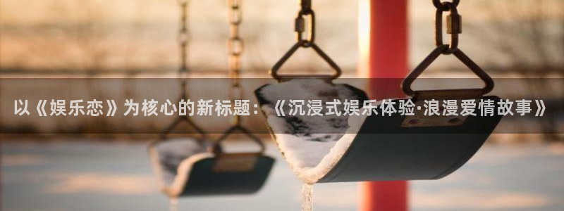 杏鑫娱乐：以《娱乐恋》为核心的新标题：《沉浸式娱乐体验·浪漫爱情故事》